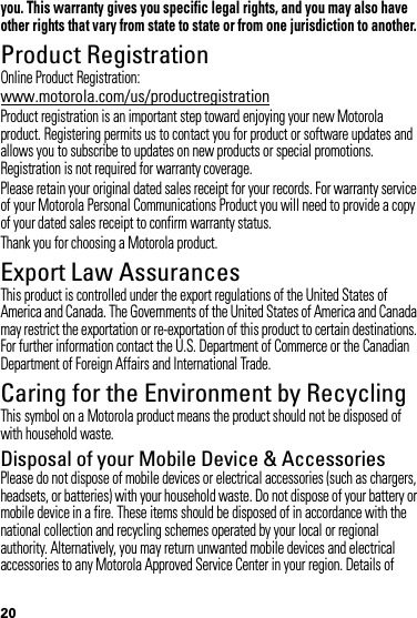 20you. This warranty gives you specific legal rights, and you may also have other rights that vary from state to state or from one jurisdiction to another.Product RegistrationRegistrationOnline Product Registration:www.motorola.com/us/productregistrationProduct registration is an important step toward enjoying your new Motorola product. Registering permits us to contact you for product or software updates and allows you to subscribe to updates on new products or special promotions. Registration is not required for warranty coverage.Please retain your original dated sales receipt for your records. For warranty service of your Motorola Personal Communications Product you will need to provide a copy of your dated sales receipt to confirm warranty status.Thank you for choosing a Motorola product.Export Law AssurancesExport LawThis product is controlled under the export regulations of the United States of America and Canada. The Governments of the United States of America and Canada may restrict the exportation or re-exportation of this product to certain destinations. For further information contact the U.S. Department of Commerce or the Canadian Department of Foreign Affairs and International Trade.Caring for the Environment by RecyclingRecycli ng Inform ationThis symbol on a Motorola product means the product should not be disposed of with household waste.Disposal of your Mobile Device &amp; AccessoriesPlease do not dispose of mobile devices or electrical accessories (such as chargers, headsets, or batteries) with your household waste. Do not dispose of your battery or mobile device in a fire. These items should be disposed of in accordance with the national collection and recycling schemes operated by your local or regional authority. Alternatively, you may return unwanted mobile devices and electrical accessories to any Motorola Approved Service Center in your region. Details of 