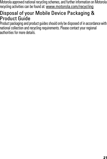 21Motorola approved national recycling schemes, and further information on Motorola recycling activities can be found at: www.motorola.com/recyclingDisposal of your Mobile Device Packaging &amp; Product GuideProduct packaging and product guides should only be disposed of in accordance with national collection and recycling requirements. Please contact your regional authorities for more details.