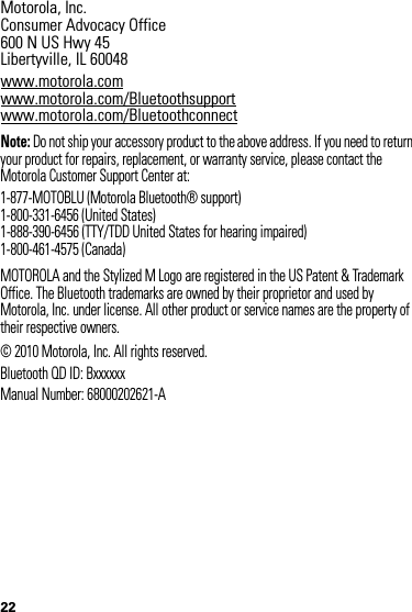 22 Motorola, Inc.Consumer Advocacy Office600 N US Hwy 45Libertyville, IL 60048www.motorola.comwww.motorola.com/Bluetoothsupportwww.motorola.com/BluetoothconnectNote: Do not ship your accessory product to the above address. If you need to return your product for repairs, replacement, or warranty service, please contact the Motorola Customer Support Center at:1-877-MOTOBLU (Motorola Bluetooth® support)1-800-331-6456 (United States)1-888-390-6456 (TTY/TDD United States for hearing impaired)1-800-461-4575 (Canada)MOTOROLA and the Stylized M Logo are registered in the US Patent &amp; Trademark Office. The Bluetooth trademarks are owned by their proprietor and used by Motorola, Inc. under license. All other product or service names are the property of their respective owners.© 2010 Motorola, Inc. All rights reserved.Bluetooth QD ID: BxxxxxxManual Number: 68000202621-A