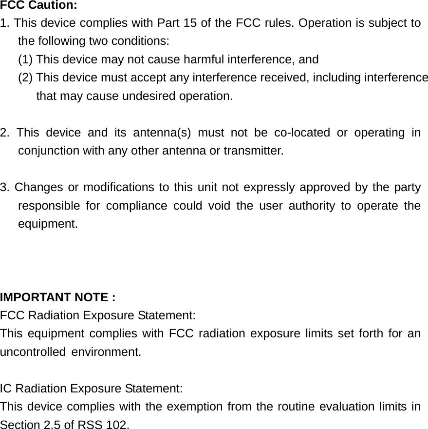 FCC Caution: 1. This device complies with Part 15 of the FCC rules. Operation is subject to the following two conditions:   (1) This device may not cause harmful interference, and   (2) This device must accept any interference received, including interference that may cause undesired operation.      2. This device and its antenna(s) must not be co-located or operating in conjunction with any other antenna or transmitter.      3. Changes or modifications to this unit not expressly approved by the party  responsible for compliance could void the user authority to operate the equipment.    IMPORTANT NOTE : FCC Radiation Exposure Statement: This equipment complies with FCC radiation exposure limits set forth for an uncontrolled environment.  IC Radiation Exposure Statement: This device complies with the exemption from the routine evaluation limits in Section 2.5 of RSS 102. 