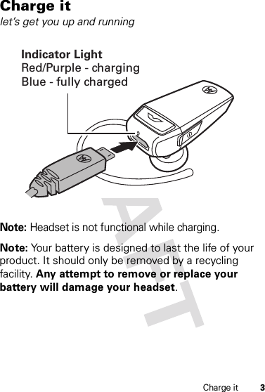 3Charge itCharge itlet’s get you up and runningNote: Headset is not functional while charging.Note: Your battery is designed to last the life of your product. It should only be removed by a recycling facility. Any attempt to remove or replace your battery will damage your headset.Indicator LightRed/Purple - chargingBlue - fully charged