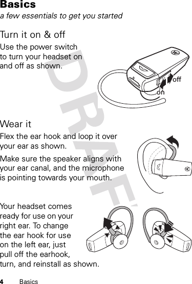 4BasicsBasicsa few essentials to get you startedTurn it on &amp; offUse the power switch to turn your headset on and off as shown.Wear itFlex the ear hook and loop it over your ear as shown.Make sure the speaker aligns with your ear canal, and the microphone is pointing towards your mouth.Your headset comes ready for use on your right ear. To change the ear hook for use on the left ear, just pull off the earhook, turn, and reinstall as shown.offon