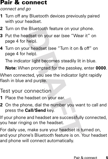 5Pair &amp; connectPair &amp; connectconnect and go  1Turn off any Bluetooth devices previously paired with your headset.2Turn on the Bluetooth feature on your phone.3Put the headset on your ear (see “Wear it” on page 4 for help).4Turn on your headset (see “Turn it on &amp; off” on page 4 for help).The indicator light becomes steadily lit in blue.Note: When prompted for the passkey, enter 0000.When connected, you see the indicator light rapidly flash in blue and purple.Test your connection  1Place the headset on your ear.2On the phone, dial the number you want to call and press the Call/Send key.If your phone and headset are successfully connected, you hear ringing on the headset.For daily use, make sure your headset is turned on, and your phone’s Bluetooth feature is on. Your headset and phone will connect automatically.