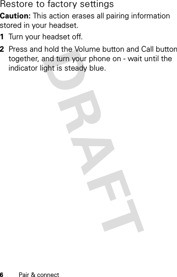 6Pair &amp; connectRestore to factory settingsCaution: This action erases all pairing information stored in your headset. 1Turn your headset off.2Press and hold the Volume button and Call button together, and turn your phone on - wait until the indicator light is steady blue.