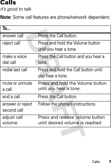 7CallsCallsit’s good to talkNote: Some call features are phone/network dependent.To . . .answer call Press the Call button.reject call Press and hold the Volume button until you hear a tone.make a voice dial callPress the Call button and you hear a tone.redial last call Press and hold the Call button until you hear a tone. mute or unmute a callPress and hold the Volume button until you hear a tone.end a call Press the Call button. answer or reject second callFollow the phone’s instructions.adjust call volumePress and release Volume button until desired volume is reached