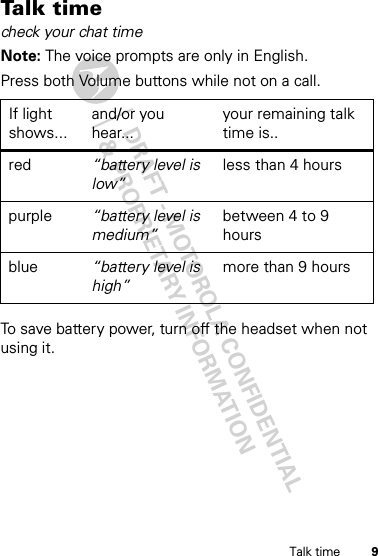 DRAFT - MOTOROLA CONFIDENTIAL&amp; PROPRIETARY INFORMATION9Talk timeTalk  t im echeck your chat timeNote: The voice prompts are only in English.Press both Volume buttons while not on a call.To save battery power, turn off the headset when not using it.If light shows...and/or you hear...your remaining talk time is..red “battery level is low”less than 4 hourspurple “battery level is medium”between 4 to 9 hoursblue “battery level is high”more than 9 hours