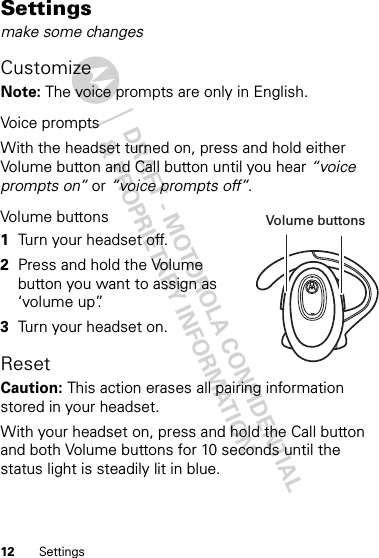 DRAFT - MOTOROLA CONFIDENTIAL&amp; PROPRIETARY INFORMATION12 SettingsSettingsmake some changesCustomizeNote: The voice prompts are only in English.Voice promptsWith the headset turned on, press and hold either Volume button and Call button until you hear “voice prompts on” or “voice prompts off”.Volume buttons 1Turn your headset off.2Press and hold the Volume button you want to assign as ‘volume up”.3Turn your headset on.ResetCaution: This action erases all pairing information stored in your headset.With your headset on, press and hold the Call button and both Volume buttons for 10 seconds until the status light is steadily lit in blue.Volume buttons