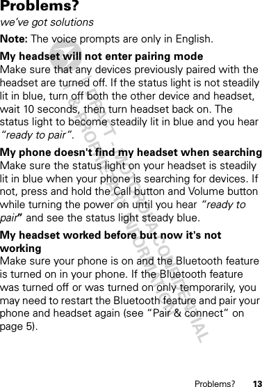 DRAFT - MOTOROLA CONFIDENTIAL&amp; PROPRIETARY INFORMATION13Problems?Problems?we’ve got solutionsNote: The voice prompts are only in English.My headset will not enter pairing modeMake sure that any devices previously paired with the headset are turned off. If the status light is not steadily lit in blue, turn off both the other device and headset, wait 10 seconds, then turn headset back on. The status light to become steadily lit in blue and you hear “ready to pair”.My phone doesn&apos;t find my headset when searchingMake sure the status light on your headset is steadily lit in blue when your phone is searching for devices. If not, press and hold the Call button and Volume button while turning the power on until you hear “ready to pair” and see the status light steady blue.My headset worked before but now it&apos;s not workingMake sure your phone is on and the Bluetooth feature is turned on in your phone. If the Bluetooth feature was turned off or was turned on only temporarily, you may need to restart the Bluetooth feature and pair your phone and headset again (see “Pair &amp; connect” on page 5).