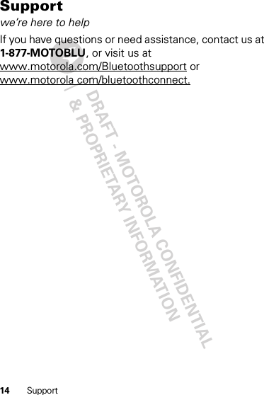DRAFT - MOTOROLA CONFIDENTIAL&amp; PROPRIETARY INFORMATION14 SupportSupportwe’re here to helpIf you have questions or need assistance, contact us at 1-877-MOTOBLU, or visit us at www.motorola.com/Bluetoothsupport or www.motorola com/bluetoothconnect.