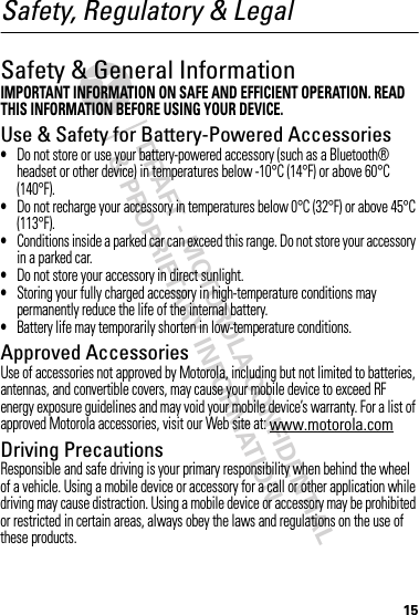 DRAFT - MOTOROLA CONFIDENTIAL&amp; PROPRIETARY INFORMATION15Safety, Regulatory &amp; LegalSafety &amp; General InformationSafety InformationIMPORTANT INFORMATION ON SAFE AND EFFICIENT OPERATION. READ THIS INFORMATION BEFORE USING YOUR DEVICE.Use &amp; Safety for Battery-Powered Accessories•Do not store or use your battery-powered accessory (such as a Bluetooth® headset or other device) in temperatures below -10°C (14°F) or above 60°C (140°F).•Do not recharge your accessory in temperatures below 0°C (32°F) or above 45°C (113°F).•Conditions inside a parked car can exceed this range. Do not store your accessory in a parked car.•Do not store your accessory in direct sunlight.•Storing your fully charged accessory in high-temperature conditions may permanently reduce the life of the internal battery.•Battery life may temporarily shorten in low-temperature conditions.Approved AccessoriesUse of accessories not approved by Motorola, including but not limited to batteries, antennas, and convertible covers, may cause your mobile device to exceed RF energy exposure guidelines and may void your mobile device’s warranty. For a list of approved Motorola accessories, visit our Web site at: www.motorola.comDriving PrecautionsResponsible and safe driving is your primary responsibility when behind the wheel of a vehicle. Using a mobile device or accessory for a call or other application while driving may cause distraction. Using a mobile device or accessory may be prohibited or restricted in certain areas, always obey the laws and regulations on the use of these products.