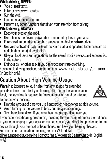 DRAFT - MOTOROLA CONFIDENTIAL&amp; PROPRIETARY INFORMATION16While driving, NEVER:•Type or read texts.•Enter or review written data.•Surf the web.•Input navigation information.•Perform any other functions that divert your attention from driving.While driving, ALWAYS:•Keep your eyes on the road.•Use a handsfree device if available or required by law in your area.•Enter destination information into a navigation device before driving.•Use voice activated features (such as voice dial) and speaking features (such as audible directions), if available.•Obey all local laws and regulations for the use of mobile devices and accessories in the vehicle.•End your call or other task if you cannot concentrate on driving.Responsible driving practices can be found at www.motorola.com/callsmart (in English only).Caution About High Volume UsageWarning: Exposure to loud noise from any source for extended periods of time may affect your hearing. The louder the volume sound level, the less time is required before your hearing could be affected. To protect your hearing:•Limit the amount of time you use headsets or headphones at high volume.•Avoid turning up the volume to block out noisy surroundings.•Turn the volume down if you can’t hear people speaking near you.If you experience hearing discomfort, including the sensation of pressure or fullness in your ears, ringing in your ears, or muffled speech, you should stop listening to the device through your headset or headphones and have your hearing checked.For more information about hearing, see our Web site at direct.motorola.com/hellomoto/nss/AcousticSafety.asp (in English only).