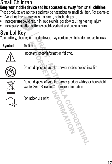 DRAFT - MOTOROLA CONFIDENTIAL&amp; PROPRIETARY INFORMATION17Small ChildrenKeep your mobile device and its accessories away from small children. These products are not toys and may be hazardous to small children. For example:•A choking hazard may exist for small, detachable parts.•Improper use could result in loud sounds, possibly causing hearing injury.•Improperly handled batteries could overheat and cause a burn.Symbol KeyYour battery, charger, or mobile device may contain symbols, defined as follows:Symbol DefinitionImportant safety information follows.Do not dispose of your battery or mobile device in a fire.Do not dispose of your battery or product with your household waste. See “Recycling” for more information.For indoor use only.032374o032376o