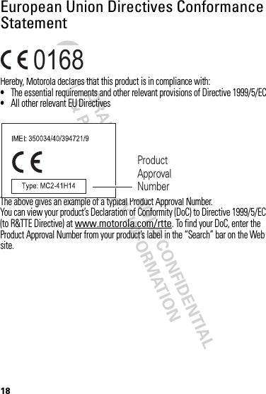 DRAFT - MOTOROLA CONFIDENTIAL&amp; PROPRIETARY INFORMATION18European Union Directives Conformance StatementEU Conformanc eHereby, Motorola declares that this product is in compliance with:•The essential requirements and other relevant provisions of Directive 1999/5/EC•All other relevant EU DirectivesThe above gives an example of a typical Product Approval Number.You can view your product’s Declaration of Conformity (DoC) to Directive 1999/5/EC (to R&amp;TTE Directive) at www.motorola.com/rtte. To find your DoC, enter the Product Approval Number from your product’s label in the “Search” bar on the Web site.0168 Product Approval Number