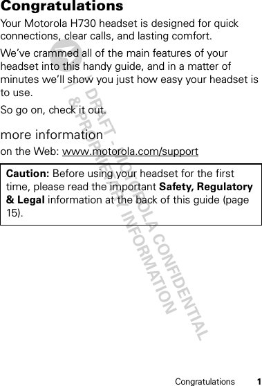 DRAFT - MOTOROLA CONFIDENTIAL&amp; PROPRIETARY INFORMATION1CongratulationsCongratulationsYour Motorola H730 headset is designed for quick connections, clear calls, and lasting comfort.We’ve crammed all of the main features of your headset into this handy guide, and in a matter of minutes we’ll show you just how easy your headset is to use.So go on, check it out.more informationon the Web: www.motorola.com/supportCaution: Before using your headset for the first time, please read the important Safety, Regulatory &amp; Legal information at the back of this guide (page 15).