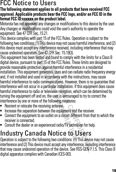 DRAFT - MOTOROLA CONFIDENTIAL&amp; PROPRIETARY INFORMATION19FCC Notice to UsersFCC NoticeThe following statement applies to all products that have received FCC approval. Applicable products bear the FCC logo, and/or an FCC ID in the format FCC ID:xxxxxx on the product label.Motorola has not approved any changes or modifications to this device by the user. Any changes or modifications could void the user’s authority to operate the equipment. See 47 CFR Sec. 15.21.This device complies with part 15 of the FCC Rules. Operation is subject to the following two conditions: (1) This device may not cause harmful interference, and (2) this device must accept any interference received, including interference that may cause undesired operation. See 47 CFR Sec. 15.19(3).This equipment has been tested and found to comply with the limits for a Class B digital device, pursuant to part 15 of the FCC Rules. These limits are designed to provide reasonable protection against harmful interference in a residential installation. This equipment generates, uses and can radiate radio frequency energy and, if not installed and used in accordance with the instructions, may cause harmful interference to radio communications. However, there is no guarantee that interference will not occur in a particular installation. If this equipment does cause harmful interference to radio or television reception, which can be determined by turning the equipment off and on, the user is encouraged to try to correct the interference by one or more of the following measures:•Reorient or relocate the receiving antenna.•Increase the separation between the equipment and the receiver.•Connect the equipment to an outlet on a circuit different from that to which the receiver is connected.•Consult the dealer or an experienced radio/TV technician for help.Industry Canada Notice to UsersIndustry Canada NoticeOperation is subject to the following two conditions: (1) This device may not cause interference and (2) This device must accept any interference, including interference that may cause undesired operation of the device. See RSS-GEN 7.1.5. This Class B digital apparatus complies with Canadian ICES-003.