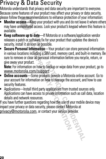 DRAFT - MOTOROLA CONFIDENTIAL&amp; PROPRIETARY INFORMATION20Privacy &amp; Data SecurityPrivac y &amp; Data Secur ityMotorola understands that privacy and data security are important to everyone. Because some features of your product may affect your privacy or data security, please follow these recommendations to enhance protection of your information:• Monitor access—Keep your product with you and do not leave it where others may have unmonitored access. Lock your product’s keypad where this feature is available.• Keep software up to date—If Motorola or a software/application vendor releases a patch or software fix for your product that updates the device’s security, install it as soon as possible.• Secure Personal Information—Your product can store personal information in various locations including a SIM card, memory card, and built-in memory. Be sure to remove or clear all personal information before you recycle, return, or give away your product.Note: For information on how to backup or wipe data from your product, go to www.motorola.com/support• Online accounts—Some products provide a Motorola online account. Go to your account for information on how to manage the account, and how to use security features.•Applications—Install third party applications from trusted sources only. Applications can have access to private information such as call data, location details and network resources.If you have further questions regarding how the use of your mobile device may impact your privacy or data security, please contact Motorola at privacy@motorola.com, or contact your service provider.