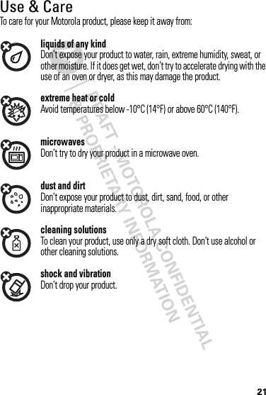 DRAFT - MOTOROLA CONFIDENTIAL&amp; PROPRIETARY INFORMATION21Use &amp; CareUse &amp; CareTo care for your Motorola product, please keep it away from:liquids of any kindDon’t expose your product to water, rain, extreme humidity, sweat, or other moisture. If it does get wet, don’t try to accelerate drying with the use of an oven or dryer, as this may damage the product.extreme heat or coldAvoid temperatures below -10°C (14°F) or above 60°C (140°F).microwavesDon’t try to dry your product in a microwave oven.dust and dirtDon’t expose your product to dust, dirt, sand, food, or other inappropriate materials.cleaning solutionsTo clean your product, use only a dry soft cloth. Don’t use alcohol or other cleaning solutions.shock and vibrationDon’t drop your product.