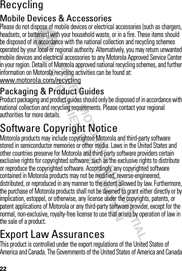 DRAFT - MOTOROLA CONFIDENTIAL&amp; PROPRIETARY INFORMATION22RecyclingRecycli ngMobile Devices &amp; AccessoriesPlease do not dispose of mobile devices or electrical accessories (such as chargers, headsets, or batteries) with your household waste, or in a fire. These items should be disposed of in accordance with the national collection and recycling schemes operated by your local or regional authority. Alternatively, you may return unwanted mobile devices and electrical accessories to any Motorola Approved Service Center in your region. Details of Motorola approved national recycling schemes, and further information on Motorola recycling activities can be found at: www.motorola.com/recyclingPackaging &amp; Product GuidesProduct packaging and product guides should only be disposed of in accordance with national collection and recycling requirements. Please contact your regional authorities for more details.Software Copyright NoticeSoft ware Copyright NoticeMotorola products may include copyrighted Motorola and third-party software stored in semiconductor memories or other media. Laws in the United States and other countries preserve for Motorola and third-party software providers certain exclusive rights for copyrighted software, such as the exclusive rights to distribute or reproduce the copyrighted software. Accordingly, any copyrighted software contained in Motorola products may not be modified, reverse-engineered, distributed, or reproduced in any manner to the extent allowed by law. Furthermore, the purchase of Motorola products shall not be deemed to grant either directly or by implication, estoppel, or otherwise, any license under the copyrights, patents, or patent applications of Motorola or any third-party software provider, except for the normal, non-exclusive, royalty-free license to use that arises by operation of law in the sale of a product.Export Law AssurancesExport LawThis product is controlled under the export regulations of the United States of America and Canada. The Governments of the United States of America and Canada 