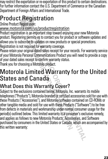 DRAFT - MOTOROLA CONFIDENTIAL&amp; PROPRIETARY INFORMATION23may restrict the exportation or re-exportation of this product to certain destinations. For further information contact the U.S. Department of Commerce or the Canadian Department of Foreign Affairs and International Trade.Product RegistrationRegistrationOnline Product Registration:www.motorola.com/us/productregistrationProduct registration is an important step toward enjoying your new Motorola product. Registering permits us to contact you for product or software updates and allows you to subscribe to updates on new products or special promotions. Registration is not required for warranty coverage.Please retain your original dated sales receipt for your records. For warranty service of your Motorola Personal Communications Product you will need to provide a copy of your dated sales receipt to confirm warranty status.Thank you for choosing a Motorola product.Motorola Limited Warranty for the United States and CanadaWa rr a n tyWhat Does this Warranty Cover?Subject to the exclusions contained below, Motorola, Inc. warrants its mobile telephones (“Products”), Motorola-branded or certified accessories sold for use with these Products (“Accessories”), and Motorola software contained on CD-ROMs or other tangible media and sold for use with these Products (“Software”) to be free from defects in materials and workmanship under normal consumer usage for the period(s) outlined below. This limited warranty is a consumer&apos;s exclusive remedy, and applies as follows to new Motorola Products, Accessories, and Software purchased by consumers in the United States or Canada, which are accompanied by this written warranty: