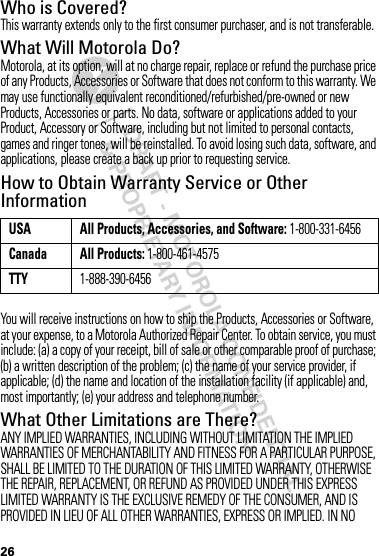 DRAFT - MOTOROLA CONFIDENTIAL&amp; PROPRIETARY INFORMATION26Who is Covered?This warranty extends only to the first consumer purchaser, and is not transferable.What Will Motorola Do?Motorola, at its option, will at no charge repair, replace or refund the purchase price of any Products, Accessories or Software that does not conform to this warranty. We may use functionally equivalent reconditioned/refurbished/pre-owned or new Products, Accessories or parts. No data, software or applications added to your Product, Accessory or Software, including but not limited to personal contacts, games and ringer tones, will be reinstalled. To avoid losing such data, software, and applications, please create a back up prior to requesting service.How to Obtain Warranty Service or Other InformationYou will receive instructions on how to ship the Products, Accessories or Software, at your expense, to a Motorola Authorized Repair Center. To obtain service, you must include: (a) a copy of your receipt, bill of sale or other comparable proof of purchase; (b) a written description of the problem; (c) the name of your service provider, if applicable; (d) the name and location of the installation facility (if applicable) and, most importantly; (e) your address and telephone number.What Other Limitations are There?ANY IMPLIED WARRANTIES, INCLUDING WITHOUT LIMITATION THE IMPLIED WARRANTIES OF MERCHANTABILITY AND FITNESS FOR A PARTICULAR PURPOSE, SHALL BE LIMITED TO THE DURATION OF THIS LIMITED WARRANTY, OTHERWISE THE REPAIR, REPLACEMENT, OR REFUND AS PROVIDED UNDER THIS EXPRESS LIMITED WARRANTY IS THE EXCLUSIVE REMEDY OF THE CONSUMER, AND IS PROVIDED IN LIEU OF ALL OTHER WARRANTIES, EXPRESS OR IMPLIED. IN NO USA All Products, Accessories, and Software: 1-800-331-6456Canada All Products: 1-800-461-4575TTY1-888-390-6456