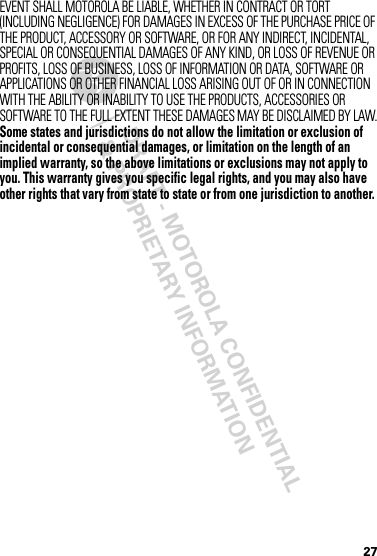 DRAFT - MOTOROLA CONFIDENTIAL&amp; PROPRIETARY INFORMATION27EVENT SHALL MOTOROLA BE LIABLE, WHETHER IN CONTRACT OR TORT (INCLUDING NEGLIGENCE) FOR DAMAGES IN EXCESS OF THE PURCHASE PRICE OF THE PRODUCT, ACCESSORY OR SOFTWARE, OR FOR ANY INDIRECT, INCIDENTAL, SPECIAL OR CONSEQUENTIAL DAMAGES OF ANY KIND, OR LOSS OF REVENUE OR PROFITS, LOSS OF BUSINESS, LOSS OF INFORMATION OR DATA, SOFTWARE OR APPLICATIONS OR OTHER FINANCIAL LOSS ARISING OUT OF OR IN CONNECTION WITH THE ABILITY OR INABILITY TO USE THE PRODUCTS, ACCESSORIES OR SOFTWARE TO THE FULL EXTENT THESE DAMAGES MAY BE DISCLAIMED BY LAW.Some states and jurisdictions do not allow the limitation or exclusion of incidental or consequential damages, or limitation on the length of an implied warranty, so the above limitations or exclusions may not apply to you. This warranty gives you specific legal rights, and you may also have other rights that vary from state to state or from one jurisdiction to another.