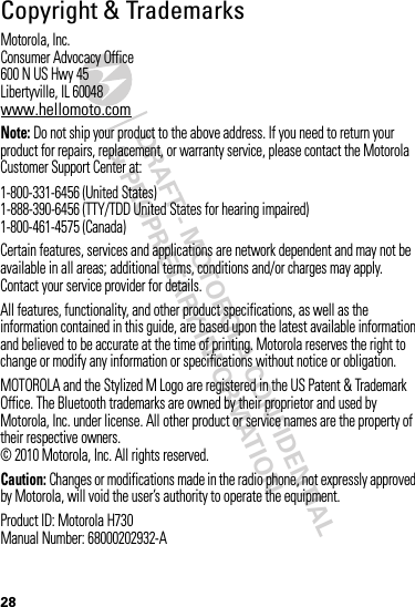 DRAFT - MOTOROLA CONFIDENTIAL&amp; PROPRIETARY INFORMATION28 Copyright &amp; TrademarksMotorola, Inc.Consumer Advocacy Office600 N US Hwy 45Libertyville, IL 60048www.hellomoto.comNote: Do not ship your product to the above address. If you need to return your product for repairs, replacement, or warranty service, please contact the Motorola Customer Support Center at:1-800-331-6456 (United States)1-888-390-6456 (TTY/TDD United States for hearing impaired)1-800-461-4575 (Canada)Certain features, services and applications are network dependent and may not be available in all areas; additional terms, conditions and/or charges may apply. Contact your service provider for details.All features, functionality, and other product specifications, as well as the information contained in this guide, are based upon the latest available information and believed to be accurate at the time of printing. Motorola reserves the right to change or modify any information or specifications without notice or obligation.MOTOROLA and the Stylized M Logo are registered in the US Patent &amp; Trademark Office. The Bluetooth trademarks are owned by their proprietor and used by Motorola, Inc. under license. All other product or service names are the property of their respective owners.© 2010 Motorola, Inc. All rights reserved.Caution: Changes or modifications made in the radio phone, not expressly approved by Motorola, will void the user’s authority to operate the equipment.Product ID: Motorola H730Manual Number: 68000202932-A