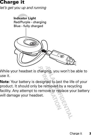 DRAFT - MOTOROLA CONFIDENTIAL&amp; PROPRIETARY INFORMATION3Charge itCharge itlet’s get you up and runningWhile your headset is charging, you won’t be able to use it.Note: Your battery is designed to last the life of your product. It should only be removed by a recycling facility. Any attempt to remove or replace your battery will damage your headset.Indicator LightRed/Purple - chargingBlue - fully charged