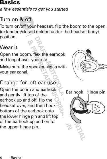 DRAFT - MOTOROLA CONFIDENTIAL&amp; PROPRIETARY INFORMATION4BasicsBasicsa few essentials to get you startedTu rn o n &amp;  o ffTo turn on/off your headset, flip the boom to the open (extended)/closed (folded under the headset body) position.Wear itOpen the boom, flex the earhook and loop it over your ear.Make sure the speaker aligns with your ear canal.Change for left ear useOpen the boom and earhook and gently lift top of the earhook up and off, flip the headset over, and then hook bottom of the earhook onto the lower hinge pin and lift top of the earhook up and on to the upper hinge pin.Hinge pinEar hook