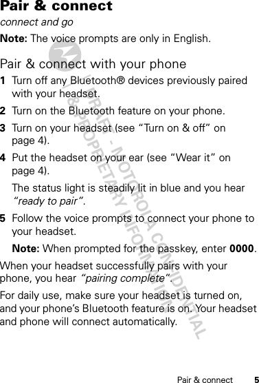 DRAFT - MOTOROLA CONFIDENTIAL&amp; PROPRIETARY INFORMATION5Pair &amp; connectPair &amp; connectconnect and goNote: The voice prompts are only in English.Pair &amp; connect with your phone  1Turn off any Bluetooth® devices previously paired with your headset.2Turn on the Bluetooth feature on your phone.3Turn on your headset (see “Turn on &amp; off” on page 4).4Put the headset on your ear (see “Wear it” on page 4).The status light is steadily lit in blue and you hear “ready to pair”.5Follow the voice prompts to connect your phone to your headset.Note: When prompted for the passkey, enter 0000.When your headset successfully pairs with your phone, you hear “pairing complete”.For daily use, make sure your headset is turned on, and your phone’s Bluetooth feature is on. Your headset and phone will connect automatically.