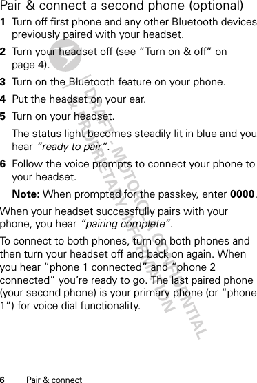 DRAFT - MOTOROLA CONFIDENTIAL&amp; PROPRIETARY INFORMATION6Pair &amp; connectPair &amp; connect a second phone (optional)  1Turn off first phone and any other Bluetooth devices previously paired with your headset.2Turn your headset off (see “Turn on &amp; off” on page 4).3Turn on the Bluetooth feature on your phone.4Put the headset on your ear.5Turn on your headset.The status light becomes steadily lit in blue and you hear “ready to pair”.6Follow the voice prompts to connect your phone to your headset.Note: When prompted for the passkey, enter 0000.When your headset successfully pairs with your phone, you hear “pairing complete”.To connect to both phones, turn on both phones and then turn your headset off and back on again. When you hear “phone 1 connected” and “phone 2 connected” you’re ready to go. The last paired phone (your second phone) is your primary phone (or “phone 1”) for voice dial functionality.