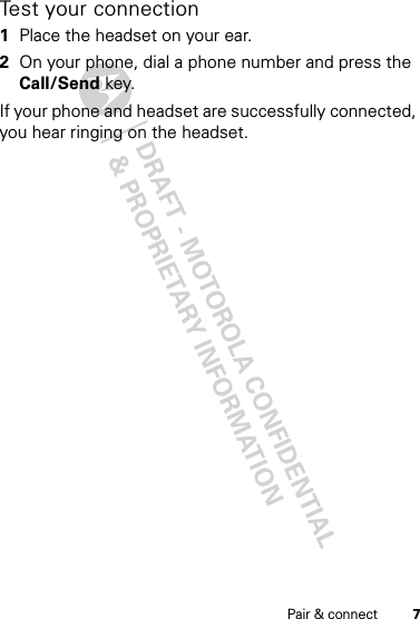 DRAFT - MOTOROLA CONFIDENTIAL&amp; PROPRIETARY INFORMATION7Pair &amp; connectTest your connection  1Place the headset on your ear.2On your phone, dial a phone number and press the Call/Send key.If your phone and headset are successfully connected, you hear ringing on the headset.