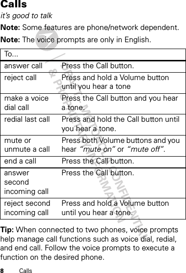 DRAFT - MOTOROLA CONFIDENTIAL&amp; PROPRIETARY INFORMATION8CallsCallsit’s good to talkNote: Some features are phone/network dependent.Note: The voice prompts are only in English.Tip: When connected to two phones, voice prompts help manage call functions such as voice dial, redial, and end call. Follow the voice prompts to execute a function on the desired phone.To . ..answer call Press the Call button.reject call Press and hold a Volume button until you hear a tonemake a voice dial callPress the Call button and you hear a tone.redial last call Press and hold the Call button until you hear a tone. mute or unmute a callPress both Volume buttons and you hear “mute on” or “mute off”.end a call Press the Call button. answer second incoming callPress the Call button.reject second incoming callPress and hold a Volume button until you hear a tone.