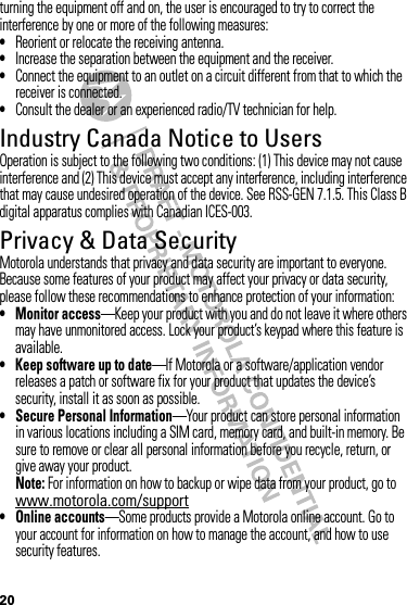 20turning the equipment off and on, the user is encouraged to try to correct the interference by one or more of the following measures:•Reorient or relocate the receiving antenna.•Increase the separation between the equipment and the receiver.•Connect the equipment to an outlet on a circuit different from that to which the receiver is connected.•Consult the dealer or an experienced radio/TV technician for help.Industry Canada Notice to UsersIndustry Canada NoticeOperation is subject to the following two conditions: (1) This device may not cause interference and (2) This device must accept any interference, including interference that may cause undesired operation of the device. See RSS-GEN 7.1.5. This Class B digital apparatus complies with Canadian ICES-003.Privacy &amp; Data SecurityPrivac y &amp; Data Secur ityMotorola understands that privacy and data security are important to everyone. Because some features of your product may affect your privacy or data security, please follow these recommendations to enhance protection of your information:• Monitor access—Keep your product with you and do not leave it where others may have unmonitored access. Lock your product’s keypad where this feature is available.• Keep software up to date—If Motorola or a software/application vendor releases a patch or software fix for your product that updates the device’s security, install it as soon as possible.• Secure Personal Information—Your product can store personal information in various locations including a SIM card, memory card, and built-in memory. Be sure to remove or clear all personal information before you recycle, return, or give away your product.Note: For information on how to backup or wipe data from your product, go to www.motorola.com/support• Online accounts—Some products provide a Motorola online account. Go to your account for information on how to manage the account, and how to use security features.