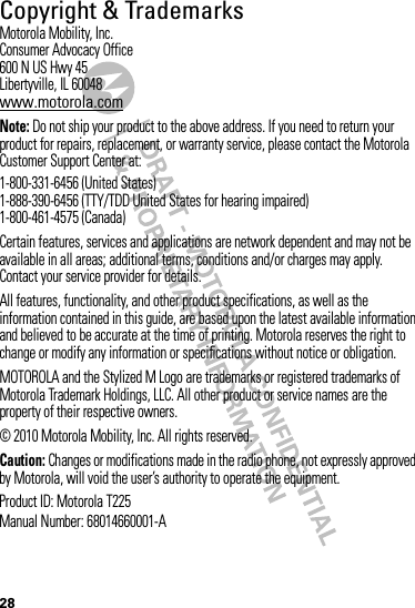 28 Copyright &amp; TrademarksMotorola Mobility, Inc.Consumer Advocacy Office600 N US Hwy 45Libertyville, IL 60048www.motorola.comNote: Do not ship your product to the above address. If you need to return your product for repairs, replacement, or warranty service, please contact the Motorola Customer Support Center at:1-800-331-6456 (United States)1-888-390-6456 (TTY/TDD United States for hearing impaired)1-800-461-4575 (Canada)Certain features, services and applications are network dependent and may not be available in all areas; additional terms, conditions and/or charges may apply. Contact your service provider for details.All features, functionality, and other product specifications, as well as the information contained in this guide, are based upon the latest available information and believed to be accurate at the time of printing. Motorola reserves the right to change or modify any information or specifications without notice or obligation.MOTOROLA and the Stylized M Logo are trademarks or registered trademarks of Motorola Trademark Holdings, LLC. All other product or service names are the property of their respective owners.© 2010 Motorola Mobility, Inc. All rights reserved.Caution: Changes or modifications made in the radio phone, not expressly approved by Motorola, will void the user’s authority to operate the equipment.Product ID: Motorola T225Manual Number: 68014660001-A