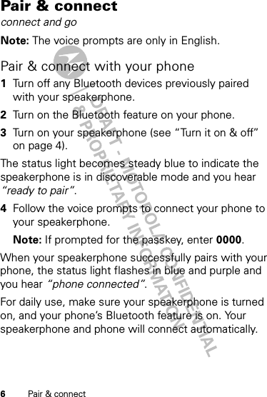 6Pair &amp; connectPair &amp; connectconnect and goNote: The voice prompts are only in English.Pair &amp; connect with your phone  1Turn off any Bluetooth devices previously paired with your speakerphone.2Turn on the Bluetooth feature on your phone.3Turn on your speakerphone (see “Turn it on &amp; off” on page 4).The status light becomes steady blue to indicate the speakerphone is in discoverable mode and you hear “ready to pair”.4Follow the voice prompts to connect your phone to your speakerphone.Note: If prompted for the passkey, enter 0000.When your speakerphone successfully pairs with your phone, the status light flashes in blue and purple and you hear “phone connected”.For daily use, make sure your speakerphone is turned on, and your phone’s Bluetooth feature is on. Your speakerphone and phone will connect automatically.