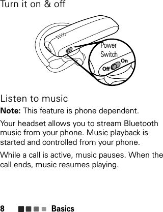 Basics8Turn it on &amp; offListen to musicNote: This feature is phone dependent.Your headset allows you to stream Bluetooth music from your phone. Music playback is started and controlled from your phone.While a call is active, music pauses. When the call ends, music resumes playing.Power SwitchOffOn