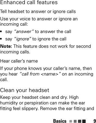 Basics 9Enhanced call featuresTell headset to answer or ignore callsUse your voice to answer or ignore an incoming call:•say “answer” to answer the call•say “ignore” to ignore the callNote: This feature does not work for second incoming calls.Hear caller’s nameIf your phone knows your caller’s name, then you hear “call from &lt;name&gt;” on an incoming call.Clean your headsetKeep your headset clean and dry. High humidity or perspiration can make the ear fitting feel slippery. Remove the ear fitting and 