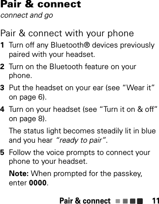 Pair &amp; connect 11Pair &amp; connectconnect and goPair &amp; connect with your phone  1Turn off any Bluetooth® devices previously paired with your headset.2Turn on the Bluetooth feature on your phone.3Put the headset on your ear (see “Wear it” on page 6).4Turn on your headset (see “Turn it on &amp; off” on page 8).The status light becomes steadily lit in blue and you hear “ready to pair”.5Follow the voice prompts to connect your phone to your headset.Note: When prompted for the passkey, enter 0000.