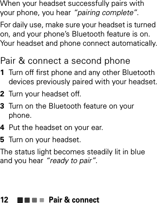 Pair &amp; connect12When your headset successfully pairs with your phone, you hear “pairing complete”.For daily use, make sure your headset is turned on, and your phone’s Bluetooth feature is on. Your headset and phone connect automatically.Pair &amp; connect a second phone  1Turn off first phone and any other Bluetooth devices previously paired with your headset.2Turn your headset off.3Turn on the Bluetooth feature on your phone.4Put the headset on your ear.5Turn on your headset.The status light becomes steadily lit in blue and you hear “ready to pair”.