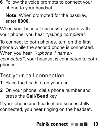 Pair &amp; connect 136Follow the voice prompts to connect your phone to your headset.Note: When prompted for the passkey, enter 0000.When your headset successfully pairs with your phone, you hear “pairing complete”.To connect to both phones, turn on the first phone while the second phone is connected. When you hear “&lt;phone 1 name&gt; connected”, your headset is connected to both phones.Test your call connection  1Place the headset on your ear.2On your phone, dial a phone number and press the Call/Send key.If your phone and headset are successfully connected, you hear ringing on the headset.