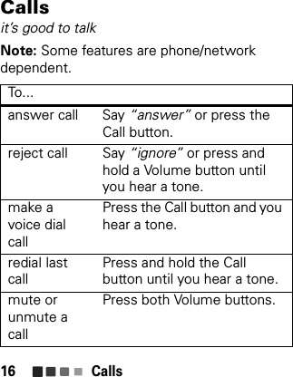 Calls16Callsit’s good to talkNote: Some features are phone/network dependent.To. ..answer call Say “answer” or press the Call button.reject call Say “ignore” or press and hold a Volume button until you hear a tone.make a voice dial callPress the Call button and you hear a tone.redial last callPress and hold the Call button until you hear a tone. mute or unmute a callPress both Volume buttons.