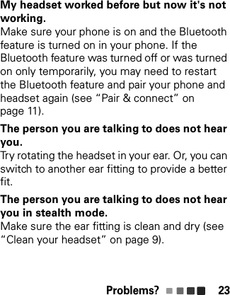 Problems? 23My headset worked before but now it&apos;s not working.Make sure your phone is on and the Bluetooth feature is turned on in your phone. If the Bluetooth feature was turned off or was turned on only temporarily, you may need to restart the Bluetooth feature and pair your phone and headset again (see “Pair &amp; connect” on page 11).The person you are talking to does not hear you.Try rotating the headset in your ear. Or, you can switch to another ear fitting to provide a better fit.The person you are talking to does not hear you in stealth mode.Make sure the ear fitting is clean and dry (see “Clean your headset” on page 9).