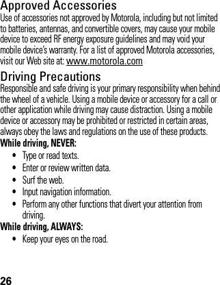 26Approved AccessoriesUse of accessories not approved by Motorola, including but not limited to batteries, antennas, and convertible covers, may cause your mobile device to exceed RF energy exposure guidelines and may void your mobile device’s warranty. For a list of approved Motorola accessories, visit our Web site at: www.motorola.comDriving PrecautionsResponsible and safe driving is your primary responsibility when behind the wheel of a vehicle. Using a mobile device or accessory for a call or other application while driving may cause distraction. Using a mobile device or accessory may be prohibited or restricted in certain areas, always obey the laws and regulations on the use of these products.While driving, NEVER:•Type or read texts.•Enter or review written data.•Surf the web.•Input navigation information.•Perform any other functions that divert your attention from driving.While driving, ALWAYS:•Keep your eyes on the road.