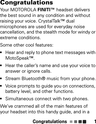 Congratulations 1CongratulationsYour MOTOROLA FINITI™ headset delivers the best sound in any condition and without raising your voice. CrystalTalk™ dual microphones are used for everyday noise cancellation, and the stealth mode for windy or extreme conditions. Some other cool features:•Hear and reply to phone text messages with MotoSpeak™.•Hear the caller’s name and use your voice to answer or ignore calls.•Stream Bluetooth® music from your phone.•Voice prompts to guide you on connections, battery level, and other functions.•Simultaneous connect with two phones.We’ve crammed all of the main features of your headset into this handy guide, and in a 