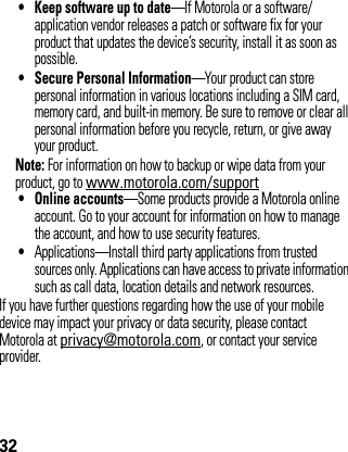 32• Keep software up to date—If Motorola or a software/application vendor releases a patch or software fix for your product that updates the device’s security, install it as soon as possible.• Secure Personal Information—Your product can store personal information in various locations including a SIM card, memory card, and built-in memory. Be sure to remove or clear all personal information before you recycle, return, or give away your product.Note: For information on how to backup or wipe data from your product, go to www.motorola.com/support• Online accounts—Some products provide a Motorola online account. Go to your account for information on how to manage the account, and how to use security features.•Applications—Install third party applications from trusted sources only. Applications can have access to private information such as call data, location details and network resources.If you have further questions regarding how the use of your mobile device may impact your privacy or data security, please contact Motorola at privacy@motorola.com, or contact your service provider.