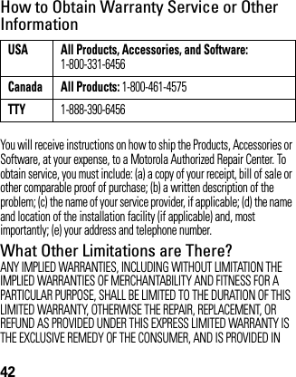 42How to Obtain Warranty Service or Other InformationYou will receive instructions on how to ship the Products, Accessories or Software, at your expense, to a Motorola Authorized Repair Center. To obtain service, you must include: (a) a copy of your receipt, bill of sale or other comparable proof of purchase; (b) a written description of the problem; (c) the name of your service provider, if applicable; (d) the name and location of the installation facility (if applicable) and, most importantly; (e) your address and telephone number.What Other Limitations are There?ANY IMPLIED WARRANTIES, INCLUDING WITHOUT LIMITATION THE IMPLIED WARRANTIES OF MERCHANTABILITY AND FITNESS FOR A PARTICULAR PURPOSE, SHALL BE LIMITED TO THE DURATION OF THIS LIMITED WARRANTY, OTHERWISE THE REPAIR, REPLACEMENT, OR REFUND AS PROVIDED UNDER THIS EXPRESS LIMITED WARRANTY IS THE EXCLUSIVE REMEDY OF THE CONSUMER, AND IS PROVIDED IN USA All Products, Accessories, and Software:1-800-331-6456Canada All Products: 1-800-461-4575TTY1-888-390-6456