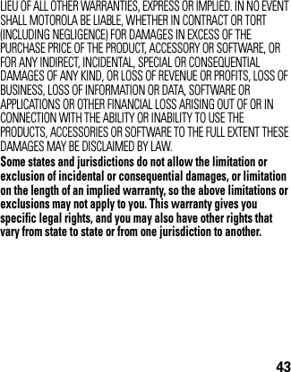 43LIEU OF ALL OTHER WARRANTIES, EXPRESS OR IMPLIED. IN NO EVENT SHALL MOTOROLA BE LIABLE, WHETHER IN CONTRACT OR TORT (INCLUDING NEGLIGENCE) FOR DAMAGES IN EXCESS OF THE PURCHASE PRICE OF THE PRODUCT, ACCESSORY OR SOFTWARE, OR FOR ANY INDIRECT, INCIDENTAL, SPECIAL OR CONSEQUENTIAL DAMAGES OF ANY KIND, OR LOSS OF REVENUE OR PROFITS, LOSS OF BUSINESS, LOSS OF INFORMATION OR DATA, SOFTWARE OR APPLICATIONS OR OTHER FINANCIAL LOSS ARISING OUT OF OR IN CONNECTION WITH THE ABILITY OR INABILITY TO USE THE PRODUCTS, ACCESSORIES OR SOFTWARE TO THE FULL EXTENT THESE DAMAGES MAY BE DISCLAIMED BY LAW.Some states and jurisdictions do not allow the limitation or exclusion of incidental or consequential damages, or limitation on the length of an implied warranty, so the above limitations or exclusions may not apply to you. This warranty gives you specific legal rights, and you may also have other rights that vary from state to state or from one jurisdiction to another.