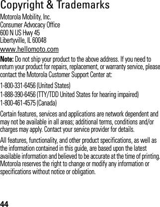 44Copyright &amp; TrademarksMotorola Mobility, Inc.Consumer Advocacy Office600 N US Hwy 45Libertyville, IL 60048www.hellomoto.comNote: Do not ship your product to the above address. If you need to return your product for repairs, replacement, or warranty service, please contact the Motorola Customer Support Center at:1-800-331-6456 (United States)1-888-390-6456 (TTY/TDD United States for hearing impaired)1-800-461-4575 (Canada)Certain features, services and applications are network dependent and may not be available in all areas; additional terms, conditions and/or charges may apply. Contact your service provider for details.All features, functionality, and other product specifications, as well as the information contained in this guide, are based upon the latest available information and believed to be accurate at the time of printing. Motorola reserves the right to change or modify any information or specifications without notice or obligation.