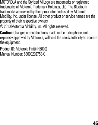 45MOTOROLA and the Stylized M Logo are trademarks or registered trademarks of Motorola Trademark Holdings, LLC. The Bluetooth trademarks are owned by their proprietor and used by Motorola Mobility, Inc. under license. All other product or service names are the property of their respective owners.© 2010 Motorola Mobility, Inc. All rights reserved.Caution: Changes or modifications made in the radio phone, not expressly approved by Motorola, will void the user’s authority to operate the equipment.Product ID: Motorola Finiti (HZ800)Manual Number: 68000202758-C