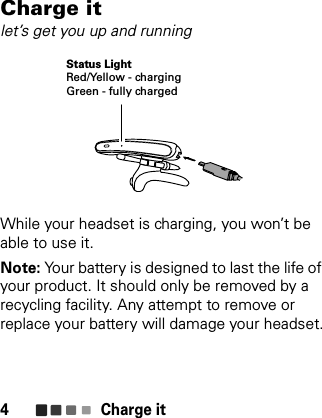 Charge it4Charge itlet’s get you up and runningWhile your headset is charging, you won’t be able to use it.Note: Your battery is designed to last the life of your product. It should only be removed by a recycling facility. Any attempt to remove or replace your battery will damage your headset.Status LightRed/Yellow - chargingGreen - fully charged